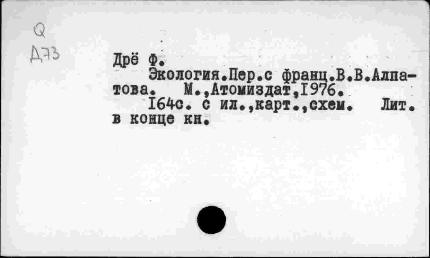 ﻿О	:
Дре Ф.
Экология«Пер«с франц.В.В.Алпатова.	М.,Атомиздат,1976.
164с. с ил.,карт.,схем.	Лит.
в конце кн.